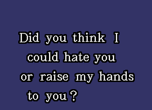 Did you think I

could hate you

or raise my hands

to you ?