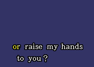 or raise my hands

to you ?