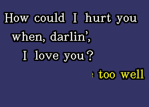 HOW could I hurt you

when, darlin ,
I love you?

! too well