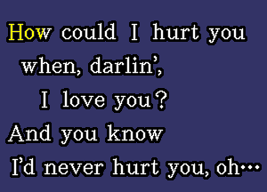 HOW could I hurt you
when, darlin ,
I love you?
And you know

Yd never hurt you, ohm