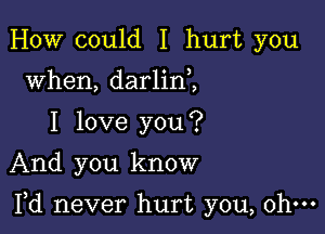 HOW could I hurt you
when, darlin ,
I love you?
And you know

Yd never hurt you, ohm