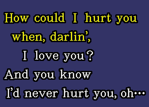 HOW could I hurt you
when, darlin ,
I love you?
And you know

Yd never hurt you, ohm