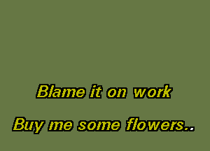 Blame it on work

Buy me some flo wers..