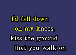 Pd fall down

on my knees,

kiss the ground

that you walk on