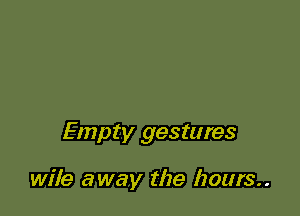 Empty gestures

wile away the hours..
