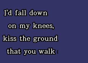 Pd f all down

on my knees,

kiss the ground

that you walk