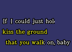 If I could just holu
kiss the ground

that you walk on, baby