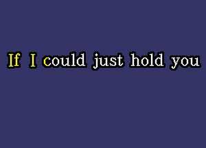 If I could just hold you