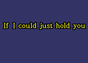 If I could just hold you