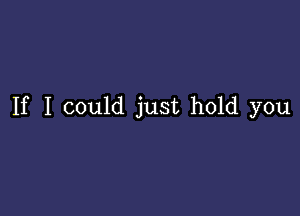 If I could just hold you