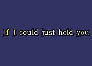 If I could just hold you