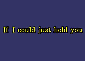 If I could just hold you