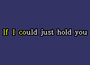 If I could just hold you