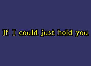 If I could just hold you