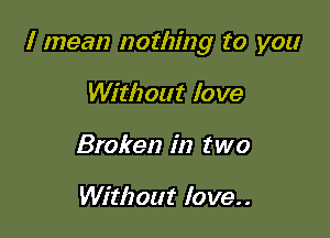 I mean nothing to you

Without love
Broken in two

Without love..