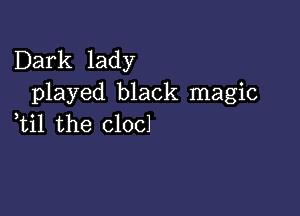 Dark lady
played black magic

,til the clocl