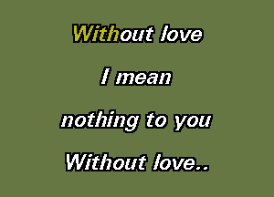 Without love

I mean

nothing to you

Without love..