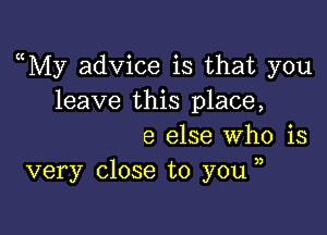 ((My advice is that you
leave this place,

8 else Who is
very close to you