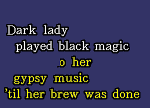 Dark lady
played black magic

0 her
gypsy music
,til her brew was done