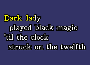 Dark lady
played black magic

,til the clock
struck on the twelfth