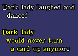 Dark lady laughed and
dancec1

Dark lady
would never turn
a card up anymore