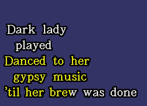 Dark lady
played

Danced to her
gypsy music
,til her brew was done