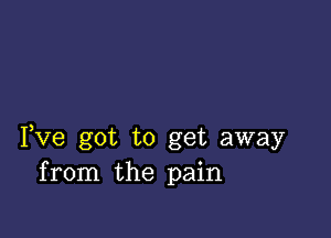 Fve got to get away
from the pain