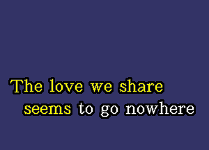 The love we share
seems to go nowhere