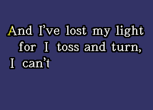 And Fve lost my light
for I toss and turn,

I can?