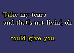 Take my tears
and thafs not livin , 0h

could give you