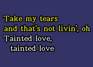 Take my tears
and thafs not livin , 0h

Tainted love,
tainted love