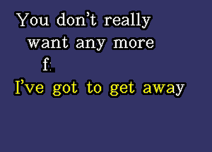 You don,t really
want any more

f

Fve got to get away