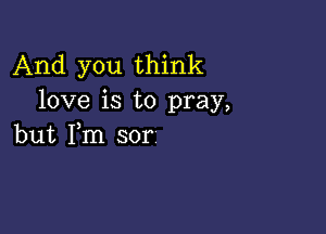 And you think
love is to pray,

but Fm sor