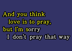 And you think
love is to pray,

but Fm sorry
I don t pray that way