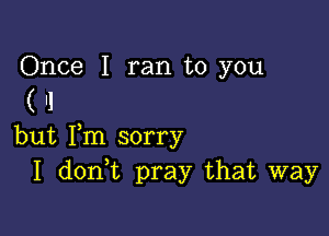 Once I ran to you

('1

but Fm sorry
I don t pray that way