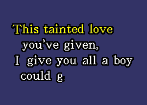 This tainted love
youKie given,

I give you all a boy
could g