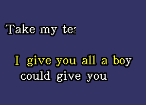 Take my te'

I give you all a boy
could give you