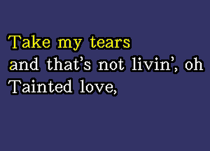 Take my tears
and thafs not livin , 0h

Tainted love,