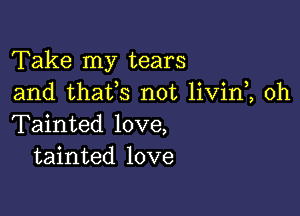 Take my tears
and thafs not livin , 0h

Tainted love,
tainted love