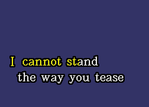 I cannot stand
the way you tease