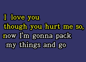 I love you
though you hurt me so,

now Fm gonna pack
my things and g0