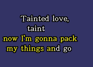 Tainted love,
taint

now Fm gonna pack
my things and g0