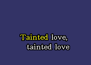 Tainted love,
tainted love