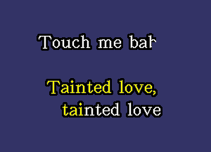 Touch me bah

Tainted love,
tainted love