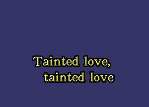 Tainted love,
tainted love