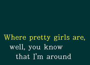 Where pretty girls are,
well, you know
that Fm around