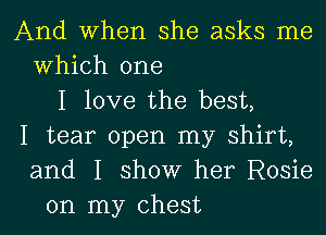 And When she asks me
Which one
I love the best,
I tear open my shirt,
and I show her Rosie
on my chest