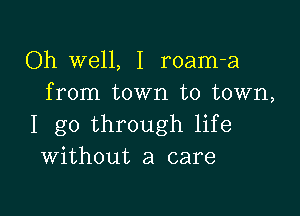 Oh well, I roam-a
from town to town,

I go through life
Without a care