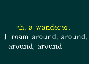 ah, a wanderer,

I roam around, around,
around, around