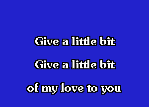 Give a little bit
Give a little bit

of my love to you